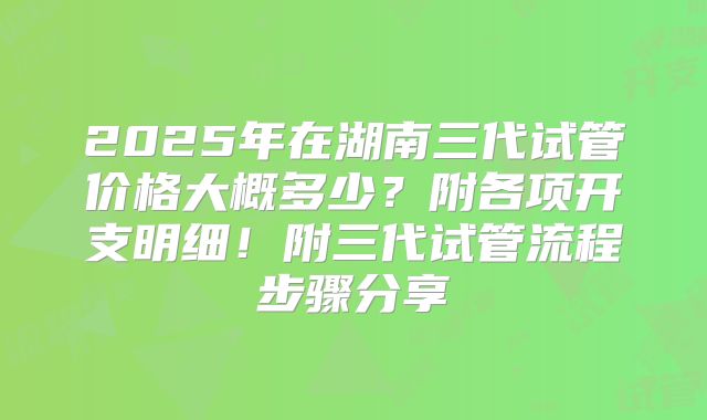 2025年在湖南三代试管价格大概多少?附各项开支明细!附三代试管流程步骤分享