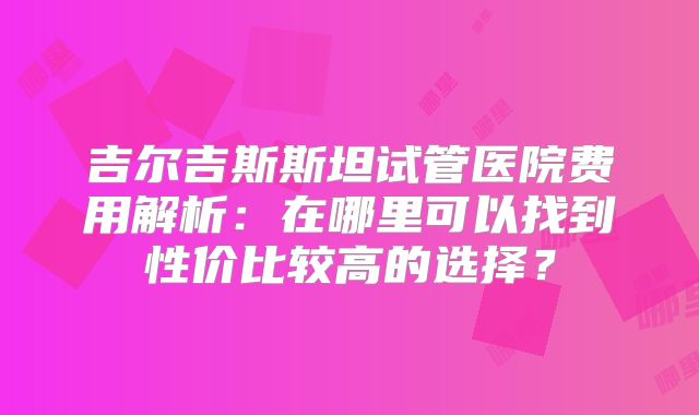 吉尔吉斯斯坦试管医院费用解析:在哪里可以找到性价比较高的选择?