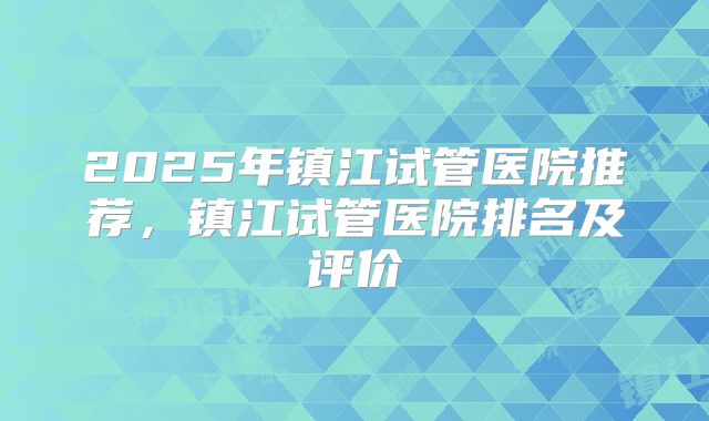 2025年镇江试管医院推荐,镇江试管医院排名及评价