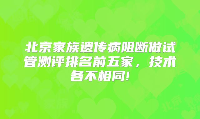 北京家族遗传病阻断做试管测评排名前五家，技术各不相同!