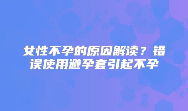 女性不孕的原因解读?错误使用避孕套引起不孕