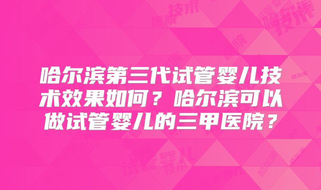 哈尔滨第三代试管婴儿技术效果如何?哈尔滨可以做试管婴儿的三甲医院?