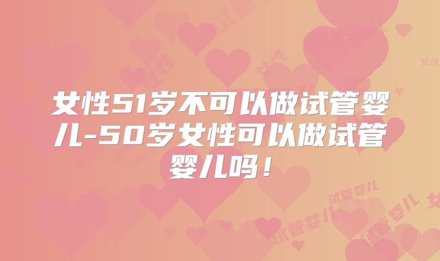 女性51岁不可以做试管婴儿-50岁女性可以做试管婴儿吗！