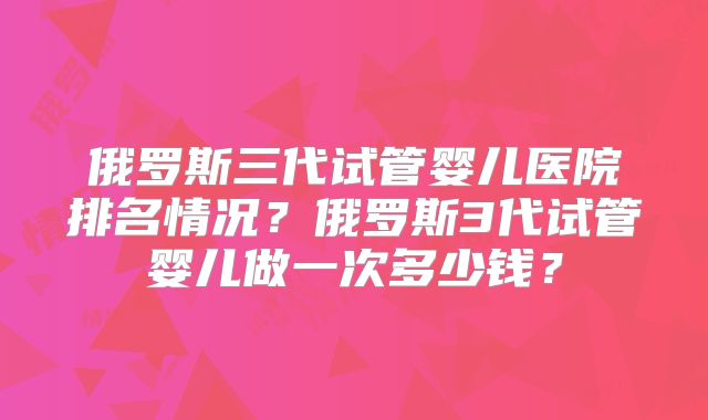俄罗斯三代试管婴儿医院排名情况?俄罗斯3代试管婴儿做一次多少钱?