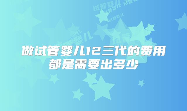 做试管婴儿12三代的费用都是需要出多少