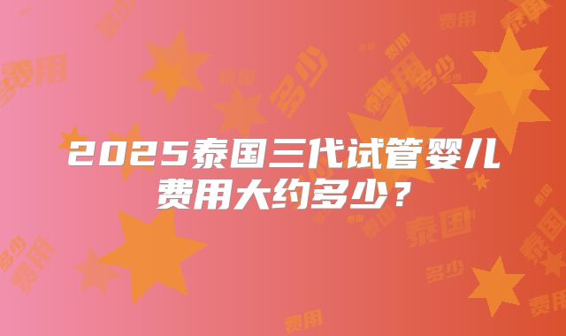 2025泰国三代试管婴儿费用大约多少?