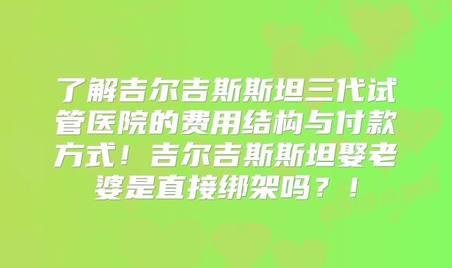 了解吉尔吉斯斯坦三代试管医院的费用结构与付款方式!吉尔吉斯斯坦娶老婆是直接绑架吗?!