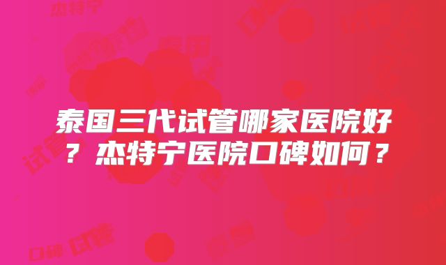 泰国三代试管哪家医院好?杰特宁医院口碑如何?