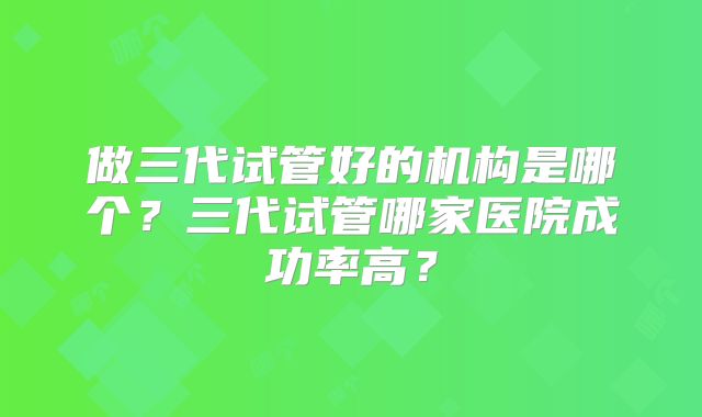 做三代试管好的机构是哪个?三代试管哪家医院成功率高?
