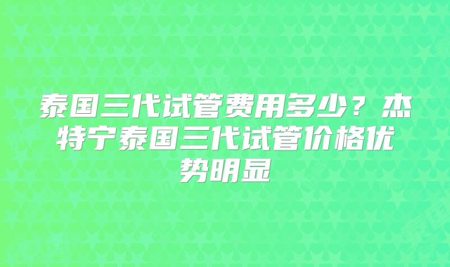 泰国三代试管费用多少？杰特宁泰国三代试管价格优势明显