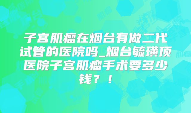子宫肌瘤在烟台有做二代试管的医院吗_烟台毓璜顶医院子宫肌瘤手术要多少钱?!