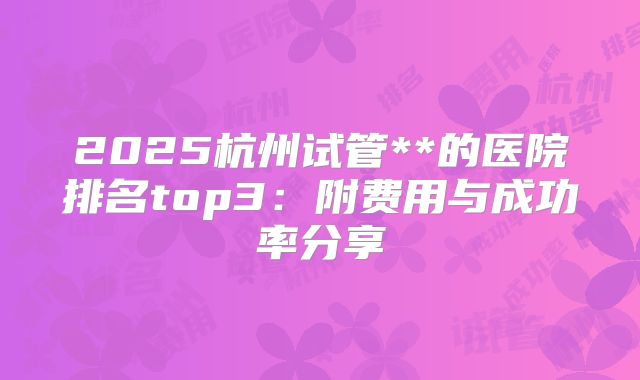 2025杭州试管**的医院排名top3:附费用与成功率分享