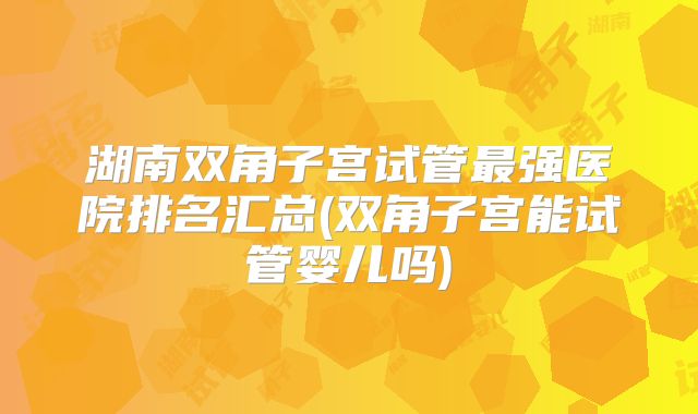 湖南双角子宫试管最强医院排名汇总(双角子宫能试管婴儿吗)