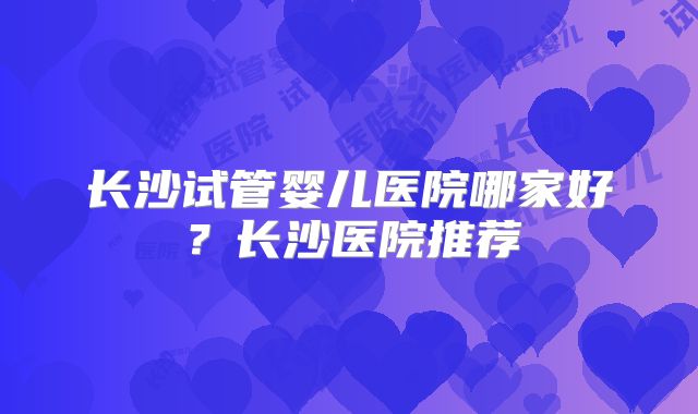 长沙试管婴儿医院哪家好？长沙医院推荐