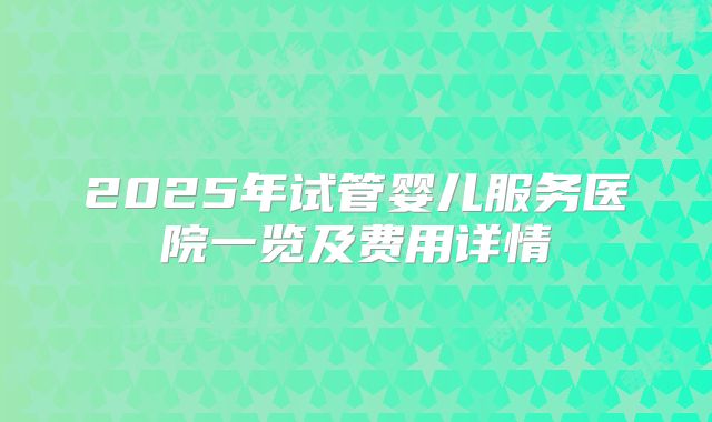 2025年试管婴儿服务医院一览及费用详情