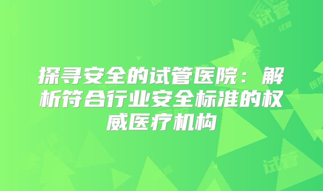 探寻安全的试管医院:解析符合行业安全标准的权威医疗机构