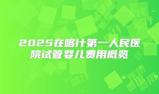 2025在喀什第一人民医院试管婴儿费用概览