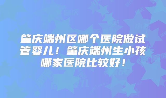 肇庆端州区哪个医院做试管婴儿!肇庆端州生小孩哪家医院比较好!