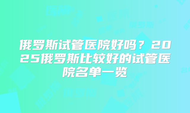 俄罗斯试管医院好吗？2025俄罗斯比较好的试管医院名单一览