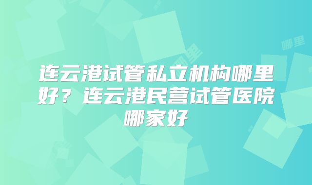 连云港试管私立机构哪里好?连云港民营试管医院哪家好