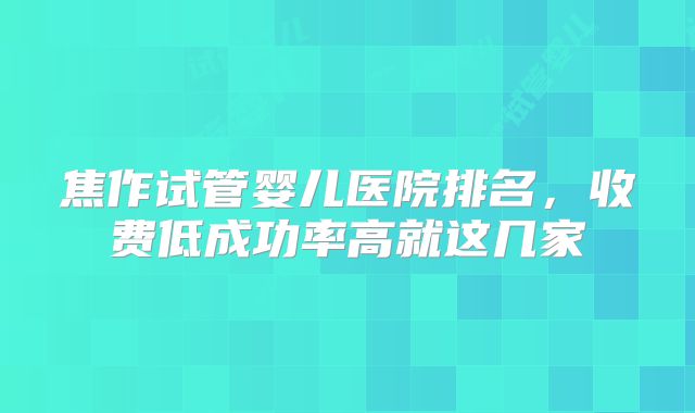 焦作试管婴儿医院排名,收费低成功率高就这几家