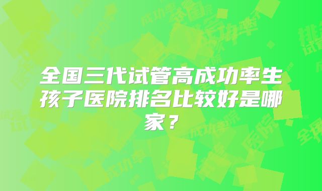 全国三代试管高成功率生孩子医院排名比较好是哪家？