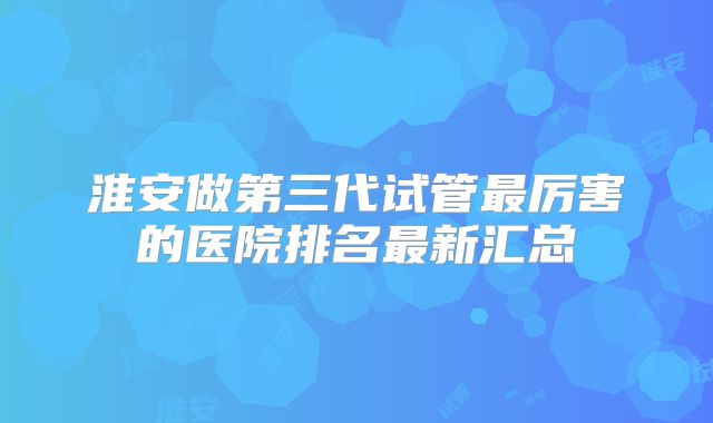 淮安做第三代试管最厉害的医院排名最新汇总
