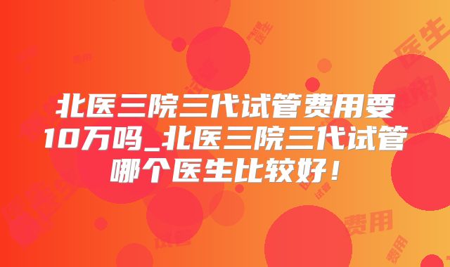 北医三院三代试管费用要10万吗_北医三院三代试管哪个医生比较好!