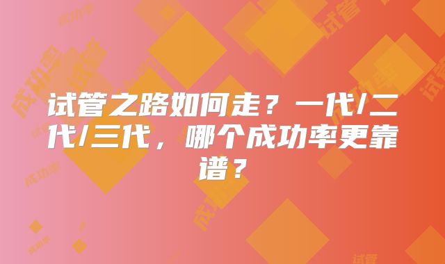 试管之路如何走?一代/二代/三代,哪个成功率更靠谱?