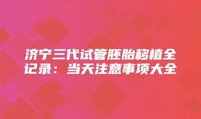 济宁三代试管胚胎移植全记录：当天注意事项大全