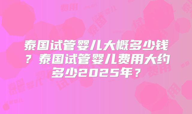 泰国试管婴儿大概多少钱？泰国试管婴儿费用大约多少2025年？