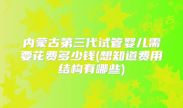 内蒙古第三代试管婴儿需要花费多少钱(想知道费用结构有哪些)