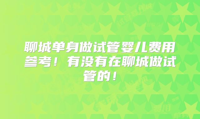 聊城单身做试管婴儿费用参考!有没有在聊城做试管的!