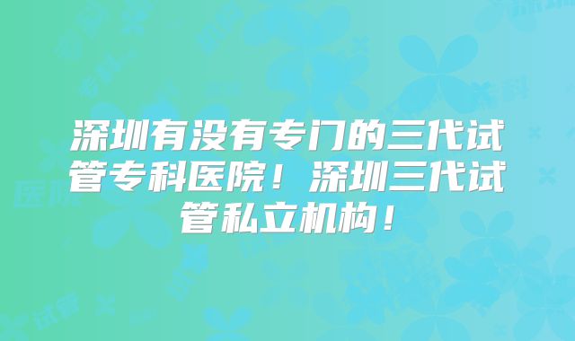 深圳有没有专门的三代试管专科医院!深圳三代试管私立机构!