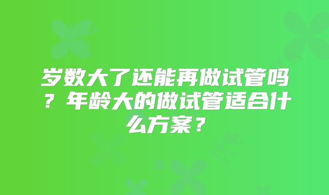 岁数大了还能再做试管吗?年龄大的做试管适合什么方案?