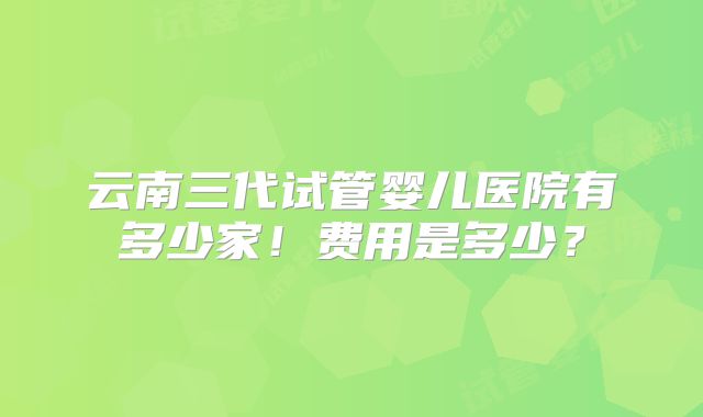 云南三代试管婴儿医院有多少家!费用是多少?