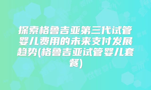 探索格鲁吉亚第三代试管婴儿费用的未来支付发展趋势(格鲁吉亚试管婴儿套餐)