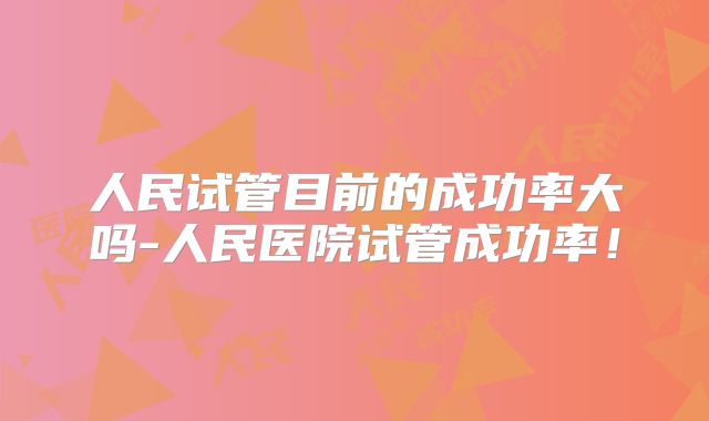 人民试管目前的成功率大吗-人民医院试管成功率!