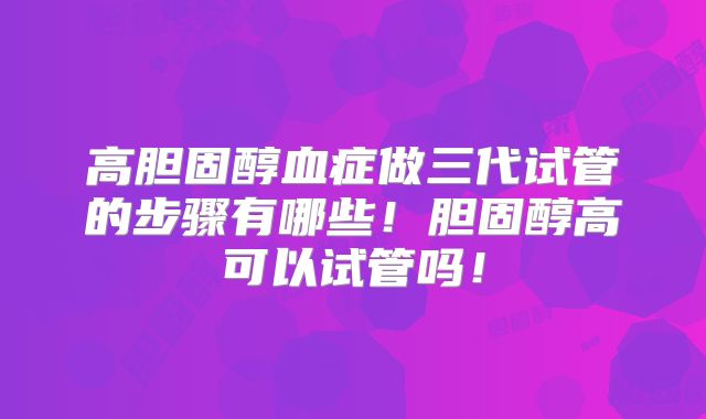 高胆固醇血症做三代试管的步骤有哪些！胆固醇高可以试管吗！