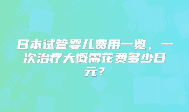日本试管婴儿费用一览,一次治疗大概需花费多少日元?