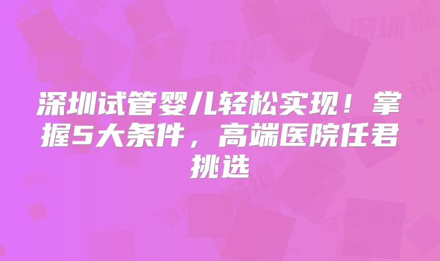 深圳试管婴儿轻松实现!掌握5大条件,高端医院任君挑选