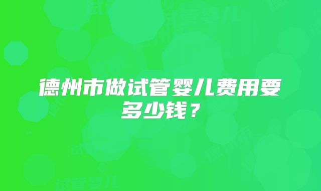 德州市做试管婴儿费用要多少钱？
