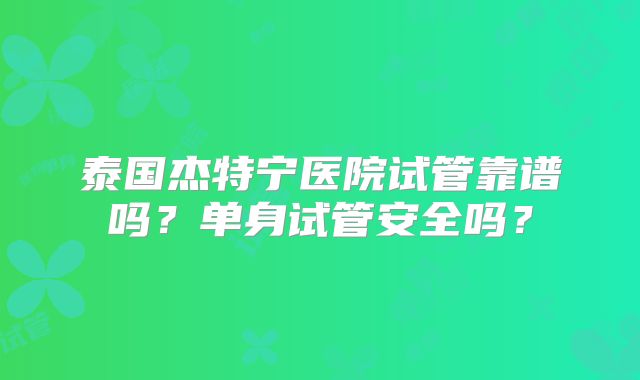 泰国杰特宁医院试管靠谱吗?单身试管安全吗?
