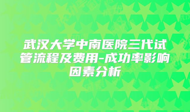 武汉大学中南医院三代试管流程及费用-成功率影响因素分析