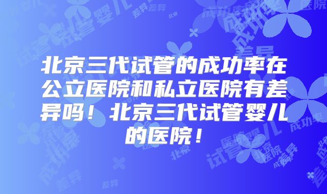 北京三代试管的成功率在公立医院和私立医院有差异吗！北京三代试管婴儿的医院！