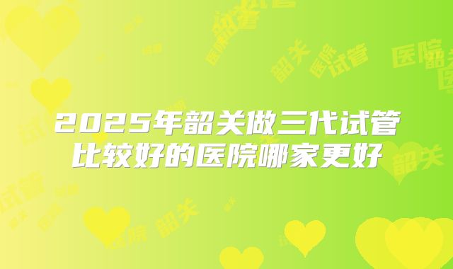 2025年韶关做三代试管比较好的医院哪家更好
