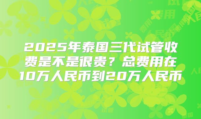 2025年泰国三代试管收费是不是很贵?总费用在10万人民币到20万人民币