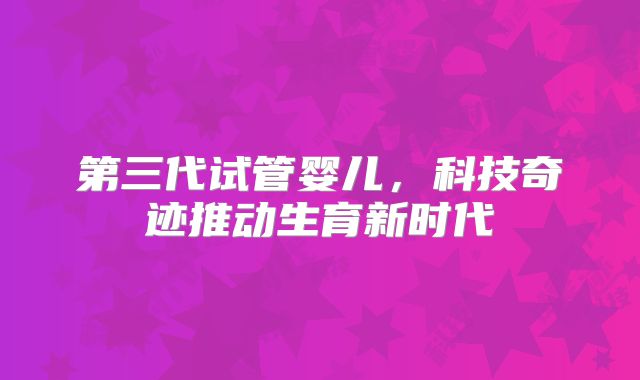 第三代试管婴儿,科技奇迹推动生育新时代
