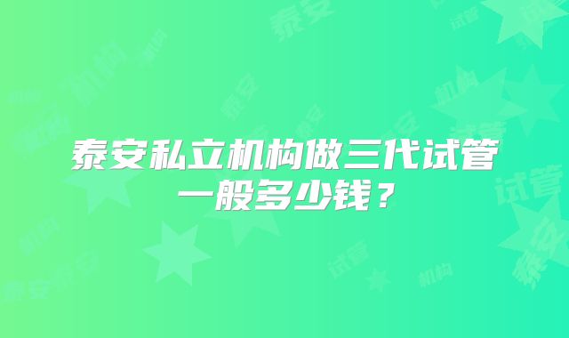 泰安私立机构做三代试管一般多少钱?