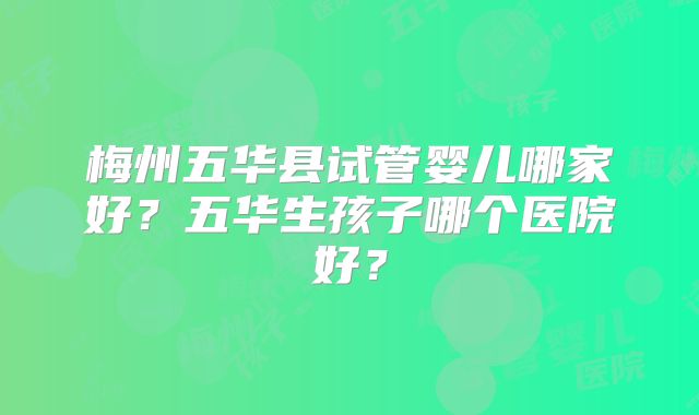 梅州五华县试管婴儿哪家好？五华生孩子哪个医院好？